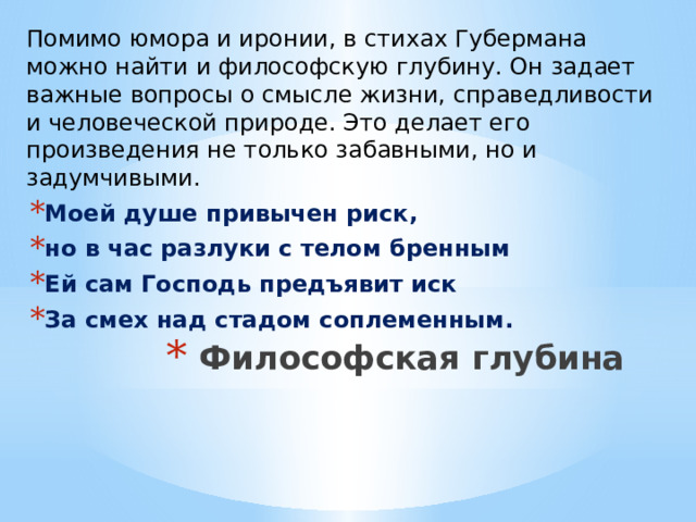 Помимо юмора и иронии, в стихах Губермана можно найти и философскую глубину. Он задает важные вопросы о смысле жизни, справедливости и человеческой природе. Это делает его произведения не только забавными, но и задумчивыми. Моей душе привычен риск, но в час разлуки с телом бренным Ей сам Господь предъявит иск За смех над стадом соплеменным. Философская глубина   