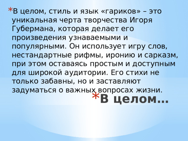 В целом, стиль и язык «гариков» – это уникальная черта творчества Игоря Губермана, которая делает его произведения узнаваемыми и популярными. Он использует игру слов, нестандартные рифмы, иронию и сарказм, при этом оставаясь простым и доступным для широкой аудитории. Его стихи не только забавны, но и заставляют задуматься о важных вопросах жизни. В целом… 