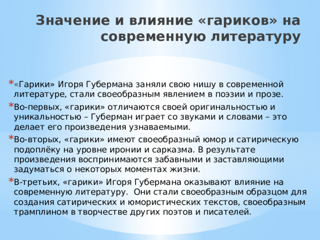 Значение и влияние «гариков» на современную литературу   « Гарики» Игоря Губермана заняли свою нишу в современной литературе, стали своеобразным явлением в поэзии и прозе. Во-первых, «гарики» отличаются своей оригинальностью и уникальностью – Губерман играет со звуками и словами – это делает его произведения узнаваемыми. Во-вторых, «гарики» имеют своеобразный юмор и сатирическую подоплёку на уровне иронии и сарказма. В результате произведения воспринимаются забавными и заставляющими задуматься о некоторых моментах жизни. В-третьих, «гарики» Игоря Губермана оказывают влияние на современную литературу. Они стали своеобразным образцом для создания сатирических и юмористических текстов, своеобразным трамплином в творчестве других поэтов и писателей. 