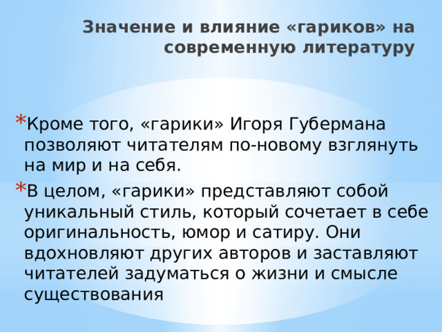 Значение и влияние «гариков» на современную литературу   Кроме того, «гарики» Игоря Губермана позволяют читателям по-новому взглянуть на мир и на себя. В целом, «гарики» представляют собой уникальный стиль, который сочетает в себе оригинальность, юмор и сатиру. Они вдохновляют других авторов и заставляют читателей задуматься о жизни и смысле существования 