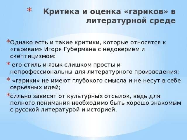 Критика и оценка «гариков» в литературной среде   Однако есть и такие критики, которые относятся к «гарикам» Игоря Губермана с недоверием и скептицизмом:  его стиль и язык слишком просты и непрофессиональны для литературного произведения;  «гарики» не имеют глубокого смысла и не несут в себе серьёзных идей; сильно зависят от культурных отсылок, ведь для полного понимания необходимо быть хорошо знакомым с русской литературой и историей. 