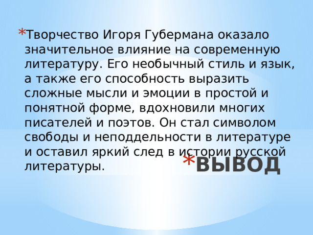 Творчество Игоря Губермана оказало значительное влияние на современную литературу. Его необычный стиль и язык, а также его способность выразить сложные мысли и эмоции в простой и понятной форме, вдохновили многих писателей и поэтов. Он стал символом свободы и неподдельности в литературе и оставил яркий след в истории русской литературы. ВЫВОД 