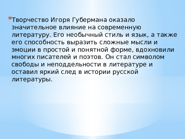 Творчество Игоря Губермана оказало значительное влияние на современную литературу. Его необычный стиль и язык, а также его способность выразить сложные мысли и эмоции в простой и понятной форме, вдохновили многих писателей и поэтов. Он стал символом свободы и неподдельности в литературе и оставил яркий след в истории русской литературы. 