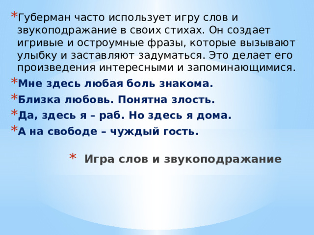 Губерман часто использует игру слов и звукоподражание в своих стихах. Он создает игривые и остроумные фразы, которые вызывают улыбку и заставляют задуматься. Это делает его произведения интересными и запоминающимися. Мне здесь любая боль знакома. Близка любовь. Понятна злость. Да, здесь я – раб. Но здесь я дома. А на свободе – чуждый гость. Игра слов и звукоподражание   