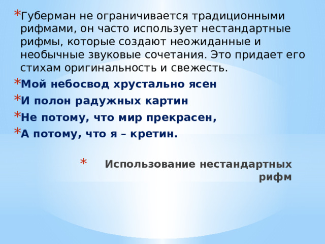 Губерман не ограничивается традиционными рифмами, он часто использует нестандартные рифмы, которые создают неожиданные и необычные звуковые сочетания. Это придает его стихам оригинальность и свежесть. Мой небосвод хрустально ясен И полон радужных картин Не потому, что мир прекрасен, А потому, что я – кретин. Использование нестандартных рифм   