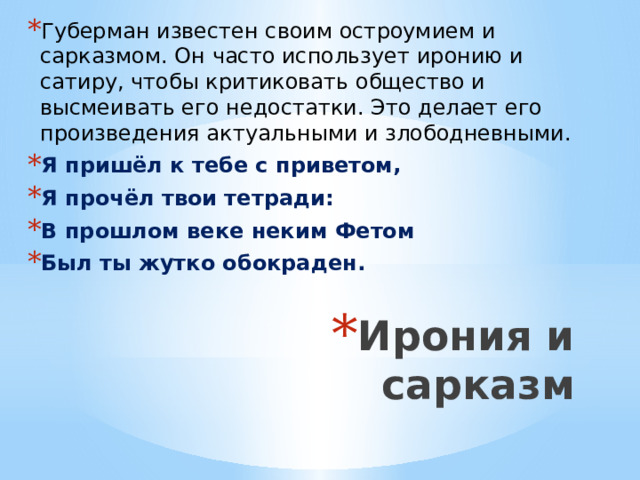 Губерман известен своим остроумием и сарказмом. Он часто использует иронию и сатиру, чтобы критиковать общество и высмеивать его недостатки. Это делает его произведения актуальными и злободневными. Я пришёл к тебе с приветом, Я прочёл твои тетради: В прошлом веке неким Фетом Был ты жутко обокраден.  Ирония и сарказм 