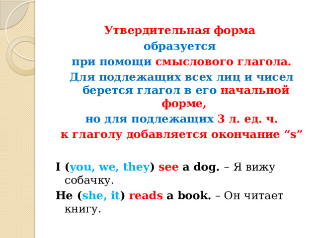 Утвердительная форма образуется при помощи смыслового глагола. Для подлежащих всех лиц и чисел берется глагол в его начальной форме, но для подлежащих 3 л. ед. ч. к глаголу добавляется окончание “s”  I ( you, we, they ) see a dog. –  Я вижу собачку. He ( she, it ) reads a book. – Он читает книгу. 