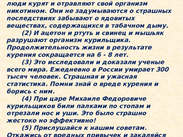 (1) Курение является вредной и опасной привычкой для здоровья. Это знают все. Но люди курят и отравляют свой организм никотином. Они не задумываются о страшных последствиях забывают о ядовитых веществах, содержащихся в табачном дыму.   (2) И ацетон и ртуть и свинец и мышьяк разрушают организм курильщика. Продолжительность жизни в результате курения сокращается на 6 - 8 лет.   (3) Это исследовали и доказали ученые всего мира. Ежедневно в России умирает 300 тысяч человек. Страшная и ужасная статистика. Помни знай о вреде курения и борись с ним.   (4) При царе Михаиле Федоровиче курильщиков били палками по стопам и отрезали нос и уши. Это было страшно жестоко но эффективно!   (5) Прислушайся к нашим советам. Откажись от вредных привычек и закаляйся занимайся спортом и веди здоровый образ жизни. 