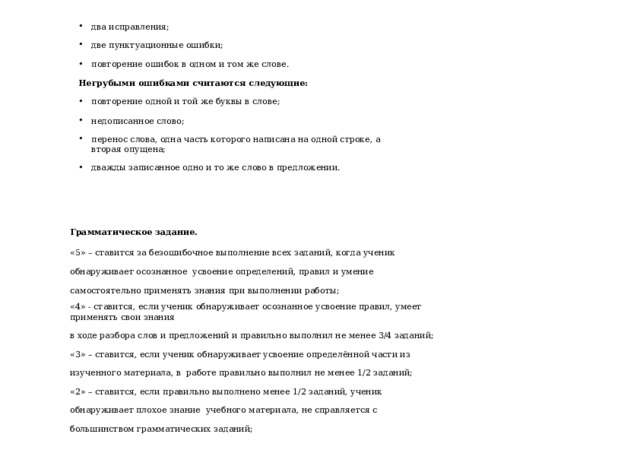 два исправления;  две пунктуационные ошибки;  повторение ошибок в одном и том же слове.  Негрубыми ошибками считаются следующие: повторение одной и той же буквы в слове;  недописанное слово;  перенос слова, одна часть которого написана на одной строке, а вторая опущена;  дважды записанное одно и то же слово в предложении. Грамматическое задание. «5» – ставится за безошибочное выполнение всех заданий, когда ученик обнаруживает осознанное усвоение определений, правил и умение самостоятельно применять знания при выполнении работы; «4» - ставится, если ученик обнаруживает осознанное усвоение правил, умеет применять свои знания в ходе разбора слов и предложений и правильно выполнил не менее 3/4 заданий; «3» – ставится, если ученик обнаруживает усвоение определённой части из изученного материала, в работе правильно выполнил не менее 1/2 заданий; «2» – ставится, если правильно выполнено менее 1/2 заданий, ученик обнаруживает плохое знание учебного материала, не справляется с большинством грамматических заданий; 