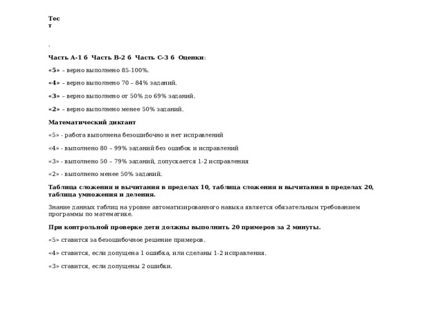 Тест . Часть А-1 б Часть В-2 б Часть С-3 б Оценки : «5» – верно выполнено 85-100%. «4» – верно выполнено 70 – 84% заданий. «3» – верно выполнено от 50% до 69% заданий. «2» – верно выполнено менее 50% заданий. Математический диктант «5» - работа выполнена безошибочно и нет исправлений «4» - выполнено 80 – 99% заданий без ошибок и исправлений «3» - выполнено 50 – 79% заданий, допускается 1-2 исправления «2» - выполнено менее 50% заданий. Таблица сложения и вычитания в пределах 10, таблица сложения и вычитания в пределах 20, таблица умножения и деления. Знание данных таблиц на уровне автоматизированного навыка является обязательным требованием программы по математике. При контрольной проверке дети должны выполнить 20 примеров за 2 минуты. «5» ставится за безошибочное решение примеров. «4» ставится, если допущена 1 ошибка, или сделаны 1-2 исправления. «3» ставится, если допущены 2 ошибки. 