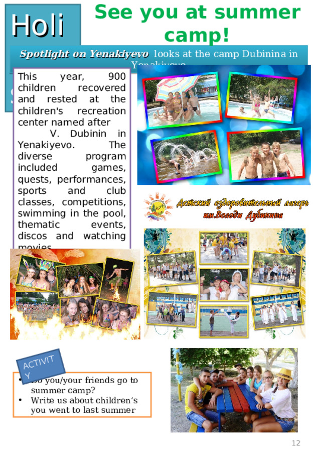 ACTIVITY Holidays See you at summer camp! Spotlight on Yenakiyevo looks at the camp Dubinina in Yenakiyevo This year, 900 children recovered and rested at the children's recreation center named after  V. Dubinin in Yenakiyevo. The diverse program included games, quests, performances, sports and club classes, competitions, swimming in the pool, thematic events, discos and watching movies. Do you/your friends go to summer camp? Write us about children’s you went to last summer  