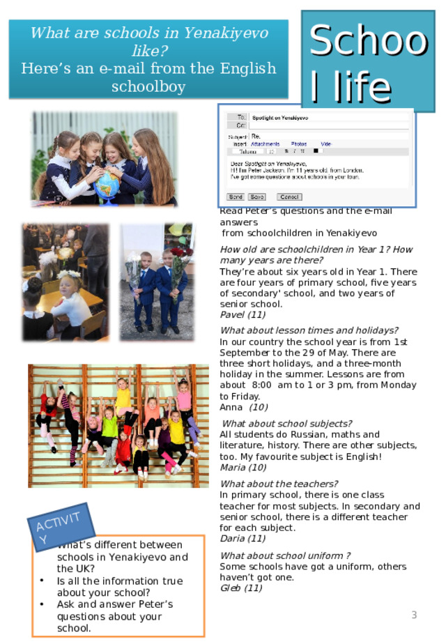 ACTIVITY School life What are schools in Yenakiyevo like? Here’s an e-mail from the English schoolboy   Read Peter’s questions and the e-mail answers  from schoolchildren in Yenakiyevo   How old are schoolchildren in Year 1? How many years are there?  They’re about six years old in Year 1. There are four years of primary school, five years of secondary' school, and two years of senior school.  Pavel (11)   What about lesson times and holidays?  In our country the school year is from 1st September to the 29 of May. There are three short holidays, and a three-month holiday in the summer. Lessons are from about 8:00 am to 1 or 3 pm, from Monday to Friday.  Anna (10)    What about school subjects?  All students do Russian, maths and literature, history. There are other subjects, too. My favourite subject is English!  Maria (10)   What about the teachers?  In primary school, there is one class teacher for most subjects. In secondary and senior school, there is a different teacher for each subject.  Daria (11)    What about school uniform ?  Some schools have got a uniform, others haven’t got one.  Gleb (11)        What’s different between schools in Yenakiyevo and the UK? Is all the information true about your school? Ask and answer Peter’s questions about your school.  