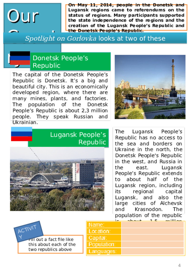 ACTIVITY Our Country On May 11, 2014, people in the Donetsk and Lugansk regions came to referendums on the status of regions. Many participants supported the state independence of the regions and the creation of the Lugansk People’s Republic and the Donetsk People’s Republic. Spotlight on Gorlovka looks at two of these Donetsk People’s Republic The capital of the Donetsk People ’ s Republic is Donetsk. It’s a big and beautiful city. This is an economically developed region, where there are many mines, plants , and factories. The population of the Donetsk People ’ s Republic is about 2,3 million people. They speak Russian and Ukrainian . The Lugansk People ’ s Republic has no access to the sea and borders on Ukraine in the north, the Donetsk People's Republic in the west , and Russia in the east. Lugansk People ’ s Republic extends to about half of the Lugansk region, including its regional capital Lugansk, and also the large cities of Alchevsk and Krasnodon. The population of the republic is about 1.5 million people. Lugansk People’s Republic Fill out a fact file like this about each of the two republics above 4 