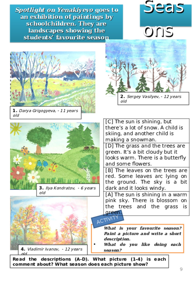 ACTIVITY Seasons Spotlight on Yenakiyevo goes to an exhibition of paintings by schoolchildren. They are landscapes showing the students’ favourite season 2. Sergey Vasilyev, - 12 years old 1. Darya Grigogyeva, - 11 years old [C] The sun is shining, but there’s a lot of snow. A child is skiing, and another child is making a snowman. [D] The grass and the trees are green. It’s a bit cloudy but it looks warm. There is a butterfly and some flowers. [B] The leaves on the trees are red. Some leaves arc lying on the ground. The sky is a bit dark and it looks windy. [A] The sun is shining in a warm pink sky. There is blossom on the trees and the grass is green. 3. Ilya Kondratov, - 6 years old What is your favourite season? Paint a picture and write a short description. What do you like doing each season? 4. Vladimir Ivanov, - 12 years old Read the descriptions (A-D). What picture (1-4) is each comment about? What season does each picture show?  