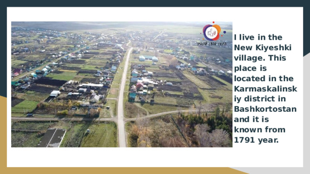 I live in the New Kiyeshki village. This place is located in the Karmaskalinskiy district in Bashkortostan and it is known from 1791 year. 