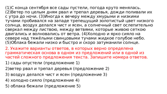 (1)С конца сентября все сады пустели, погода круто менялась. (2)Ветер по целым дням рвал и трепал деревья, дожди поливали их с утра до ночи. (3)Иногда к вечеру между хмурыми и низкими тучами пробивался на западе трепещущий золотистый цвет низкого солнца, воздух делался чист и ясен, а солнечный свет ослепительно сверкал между листвою, между ветвями, которые живою сеткою двигались и волновались от ветра. (4)Холодно и ярко сияло на севере над тяжёлыми свинцовыми тучами жидкое голубое небо. (5)Облака бежали низко и быстро и скоро затуманили солнце. 2. Укажите варианты ответов, в которых верно определена грамматическая основа в одном из предложений или в одной из частей сложного предложения текста. Запишите номера ответов. 1) сады опустели (предложение 1) 2)ветер рвал и трепал деревья (предложение 2) 3) воздух делался чист и ясен (предложение 3) 4) холодно сияло (предложение 4) 5) облака бежали (предложение 5) 