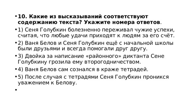 10. Какие из высказываний соответствуют содержанию текста? Укажите номера ответов . 1) Сеня Голубкин болезненно переживал чужие успехи, считая, что любые удачи приходят к людям за его счёт. 2) Ваня Белов и Сеня Голубкин ещё с начальной школы были друзьями и всегда помогали друг другу. 3) Двойка за написание «районного» диктанта Сене Голубкину грозила ему второгодничеством. 4) Ваня Белов сам сознался в краже тетрадей. 5) После случая с тетрадями Сеня Голубкин проникся уважением к Белову.   