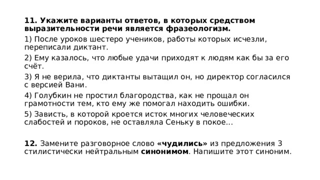11. Укажите варианты ответов, в которых средством выразительности речи является  фразеологизм. 1) После уроков шестеро учеников, работы которых исчезли, переписали диктант. 2) Ему казалось, что любые удачи приходят к людям как бы за его счёт. 3) Я не верила, что диктанты вытащил он, но директор согласился с версией Вани. 4) Голубкин не простил благородства, как не прощал он грамотности тем, кто ему же помогал находить ошибки. 5) Зависть, в которой кроется исток многих человеческих слабостей и пороков, не оставляла Сеньку в покое...   12. Замените разговорное слово «чудились» из предложения 3 стилистически нейтральным синонимом . Напишите этот синоним. 