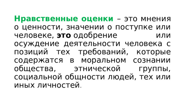 Нравственные оценки – это мнения о ценности, значении о поступке или человеке,  это  одобрение или осуждение деятельности человека с позиций тех требований, которые содержатся в моральном сознании общества, этнической группы, социальной общности людей, тех или иных личностей . 