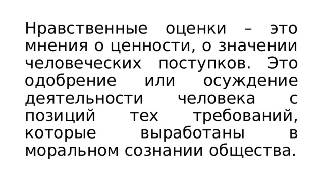 Нравственные оценки – это мнения о ценности, о значении человеческих поступков. Это одобрение или осуждение деятельности человека с позиций тех требований, которые выработаны в моральном сознании общества. 