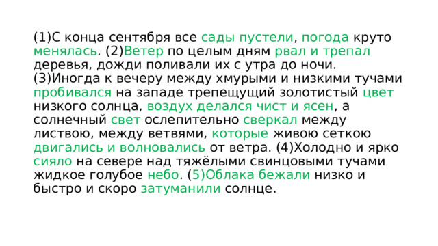 (1)С конца сентября все сады пустели , погода круто менялась . (2) Ветер по целым дням рвал и трепал деревья, дожди поливали их с утра до ночи. (3)Иногда к вечеру между хмурыми и низкими тучами пробивался на западе трепещущий золотистый цвет низкого солнца, воздух делался чист и ясен , а солнечный свет ослепительно сверкал между листвою, между ветвями, которые живою сеткою двигались и волновались от ветра. (4)Холодно и ярко сияло на севере над тяжёлыми свинцовыми тучами жидкое голубое небо . ( 5)Облака бежали низко и быстро и скоро затуманили солнце. 