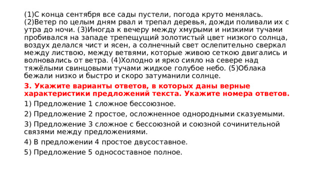 (1)С конца сентября все сады пустели, погода круто менялась. (2)Ветер по целым дням рвал и трепал деревья, дожди поливали их с утра до ночи. (3)Иногда к вечеру между хмурыми и низкими тучами пробивался на западе трепещущий золотистый цвет низкого солнца, воздух делался чист и ясен, а солнечный свет ослепительно сверкал между листвою, между ветвями, которые живою сеткою двигались и волновались от ветра. (4)Холодно и ярко сияло на севере над тяжёлыми свинцовыми тучами жидкое голубое небо. (5)Облака бежали низко и быстро и скоро затуманили солнце. 3. Укажите варианты ответов, в которых даны верные характеристики предложений текста. Укажите номера ответов. 1) Предложение 1 сложное бессоюзное. 2) Предложение 2 простое, осложненное однородными сказуемыми. 3) Предложение 3 сложное с бессоюзной и союзной сочинительной связями между предложениями. 4) В предложении 4 простое двусоставное. 5) Предложение 5 односоставное полное. 
