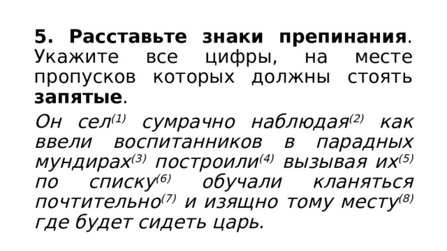 5. Расставьте знаки препинания . Укажите все цифры, на месте пропусков которых должны стоять запятые . Он сел (1) сумрачно наблюдая (2) как ввели воспитанников в парадных мундирах (3) построили (4) вызывая их (5) по списку (6) обучали кланяться почтительно (7) и изящно тому месту (8) где будет сидеть царь. 