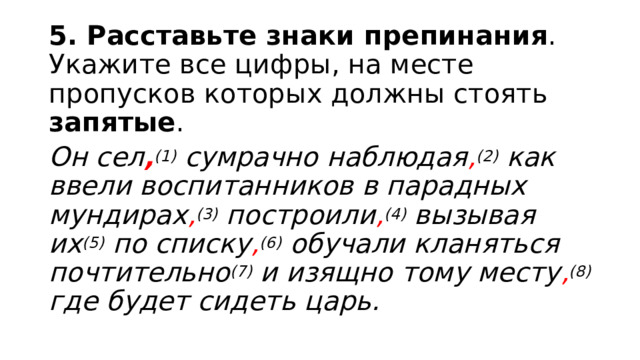 5. Расставьте знаки препинания . Укажите все цифры, на месте пропусков которых должны стоять запятые . Он сел , (1) сумрачно наблюдая , (2) как ввели воспитанников в парадных мундирах , (3) построили , (4) вызывая их (5) по списку , (6) обучали кланяться почтительно (7) и изящно тому месту , (8) где будет сидеть царь. 