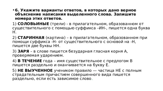 6. Укажите варианты ответов, в которых дано верное объяснение написания выделенного слова. Запишите номера этих ответов. 1) СОЛОВЬИНЫЕ (трели) - в прилагательном, образованном от существительного с помощью суффикса –ИН-, пишется одна буква Н. 2) СТАРИННАЯ (картина) – в прилагательном, образованном при помощи суффикса -Н- от существительного с основой на -Н, пишется две буквы НН. 3) ЗАРЯ – в слове пишется безударная гласная корня А, проверяемая ударением. 4) В ТЕЧЕНИЕ года – имя существительное с предлогом В пишется раздельно и оканчивается на букву Е. 5) НЕ ВЫУЧЕННОЕ учеником правило — частица НЕ с полным страдательным причастием совершенного вида пишется раздельно, если есть зависимое слово . 