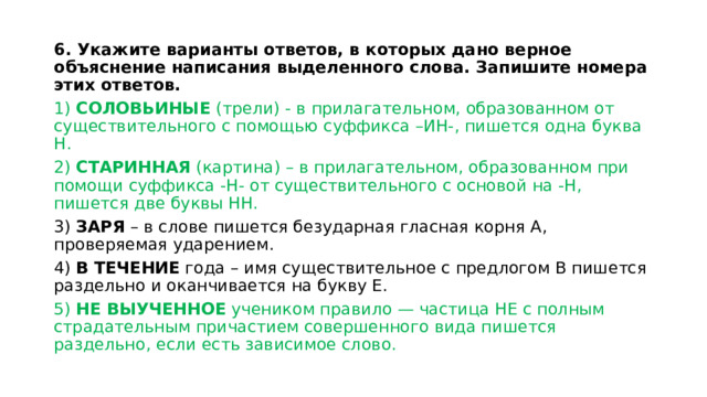 6. Укажите варианты ответов, в которых дано верное объяснение написания выделенного слова. Запишите номера этих ответов. 1) СОЛОВЬИНЫЕ (трели) - в прилагательном, образованном от существительного с помощью суффикса –ИН-, пишется одна буква Н. 2) СТАРИННАЯ (картина) – в прилагательном, образованном при помощи суффикса -Н- от существительного с основой на -Н, пишется две буквы НН. 3) ЗАРЯ – в слове пишется безударная гласная корня А, проверяемая ударением. 4) В ТЕЧЕНИЕ года – имя существительное с предлогом В пишется раздельно и оканчивается на букву Е. 5) НЕ ВЫУЧЕННОЕ учеником правило — частица НЕ с полным страдательным причастием совершенного вида пишется раздельно, если есть зависимое слово. 