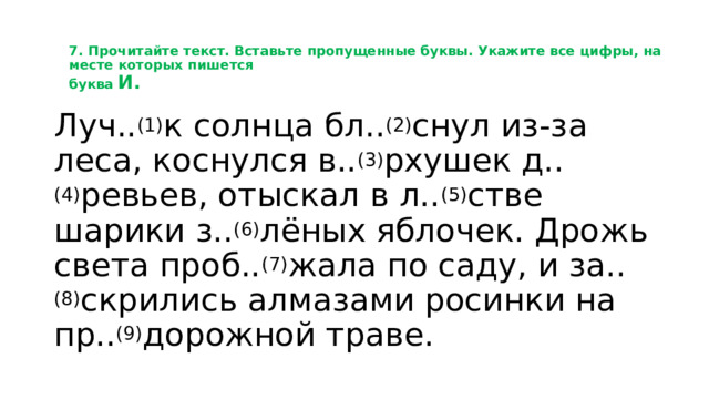 7. Прочитайте текст. Вставьте пропущенные буквы. Укажите все цифры, на месте которых пишется  буква  И.   Луч.. (1) к солнца бл.. (2) снул из-за леса, коснулся в.. (3) рхушек д.. (4) ревьев, отыскал в л.. (5) стве шарики з.. (6) лёных яблочек. Дрожь света проб.. (7) жала по саду, и за.. (8) скрились алмазами росинки на пр.. (9) дорожной траве. 