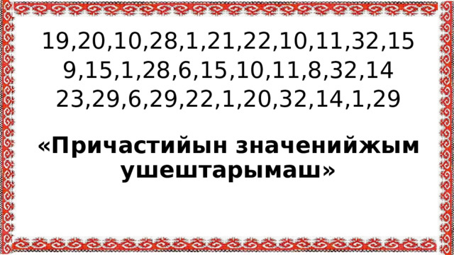 19,20,10,28,1,21,22,10,11,32,15 9,15,1,28,6,15,10,11,8,32,14 23,29,6,29,22,1,20,32,14,1,29  «Причастийын значенийжым ушештарымаш» 