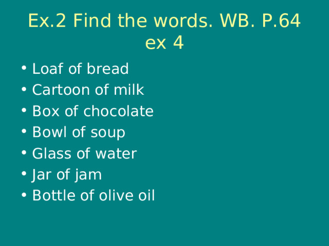 Ex.2 Find the words. WB. P.64 ex 4 Loaf of bread Cartoon of milk Box of chocolate Bowl of soup Glass of water Jar of jam Bottle of olive oil 