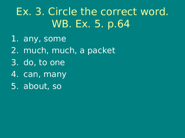 Ex. 3. Circle the correct word. WB. Ex. 5. p.64 any, some much, much, a packet do, to one can, many about, so 