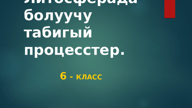 Литосферада болуучу табигый процесстер.  6 - класс 