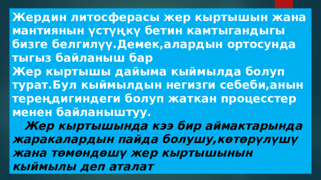 Жердин литосферасы жер кыртышын жана мантиянын үстүңкү бетин камтыгандыгы бизге белгилүү.Демек,алардын ортосунда тыгыз байланыш бар Жер кыртышы дайыма кыймылда болуп турат.Бул кыймылдын негизги себеби,анын тереңдигиндеги болуп жаткан процесстер менен байланыштуу.  Жер кыртышында кээ бир аймактарында жаракалардын пайда болушу,көтөрүлүшү жана төмөндөшү жер кыртышынын кыймылы деп аталат 