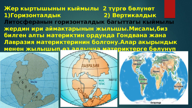 Жер кыртышынын кыймылы 2 түргө бөлүнөт 1)Горизонталдык 2) Вертикалдык Литосферанын горизонталдык багыттагы кыймылы жердин ири аймактарынын жылышы.Мисалы,биз билген алты материктин ордунда Гондвана жана Лавразия материктеринин болгону.Алар акырындык менен жылышып,өз алдынча материктерге бөлүнүп кеткен 