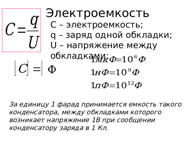 Электроемкость С – электроемкость; q – заряд одной обкладки; U – напряжение между обкладками; Ф За единицу 1 фарад принимается емкость такого конденсатора, между обкладками которого возникает напряжение 1В при сообщении конденсатору заряда в 1 Кл. 