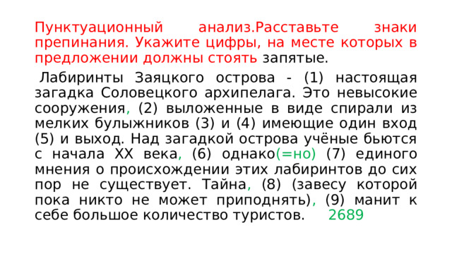Пунктуационный анализ.Расставьте знаки препинания. Укажите цифры, на месте которых в предложении должны стоять запятые.   Лабиринты Заяцкого острова - (1) настоящая загадка Соловецкого архипелага. Это невысокие сооружения , (2) выложенные в виде спирали из мелких булыжников (3) и (4) имеющие один вход (5) и выход. Над загадкой острова учёные бьются с начала XX века , (6) однако (=но) (7) единого мнения о происхождении этих лабиринтов до сих пор не существует. Тайна , (8) (завесу которой пока никто не может приподнять) , (9) манит к себе большое количество туристов. 2689 