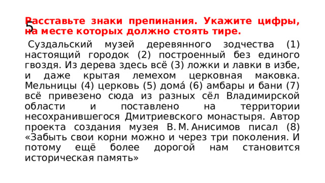 5. Расставьте знаки препинания. Укажите цифры, на месте которых должно стоять тире.   Суздальский музей деревянного зодчества (1) настоящий городок (2) построенный без единого гвоздя. Из дерева здесь всё (3) ложки и лавки в избе, и даже крытая лемехом церковная маковка. Мельницы (4) церковь (5) дома́ (6) амбары и бани (7) всё привезено сюда из разных сёл Владимирской области и поставлено на территории несохранившегося Дмитриевского монастыря. Автор проекта создания музея В. М. Анисимов писал (8) «Забыть свои корни можно и через три поколения. И потому ещё более дорогой нам становится историческая память» 