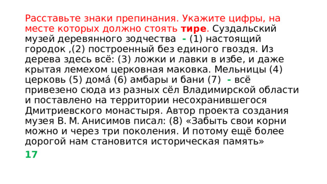Расставьте знаки препинания. Укажите цифры, на месте которых должно стоять тире .  Суздальский музей деревянного зодчества - (1) настоящий городок ,(2) построенный без единого гвоздя. Из дерева здесь всё: (3) ложки и лавки в избе, и даже крытая лемехом церковная маковка. Мельницы (4) церковь (5) дома́ (6) амбары и бани (7) - всё привезено сюда из разных сёл Владимирской области и поставлено на территории несохранившегося Дмитриевского монастыря. Автор проекта создания музея В. М. Анисимов писал: (8) «Забыть свои корни можно и через три поколения. И потому ещё более дорогой нам становится историческая память» 17 