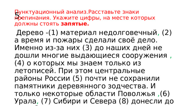 5. Пунктуационный анализ.Расставьте знаки препинания. Укажите цифры, на месте которых должны стоять запятые.   Дерево -(1) материал недолговечный , (2) а время и пожары сделали своё дело. Именно из-за них (3) до наших дней не дошли многие выдающиеся сооружения , (4) о которых мы знаем только из летописей. При этом центральные районы России (5) почти не сохранили памятники деревянного зодчества. И только некоторые области Поволжья , (6) Урала , (7) Сибири и Севера (8) донесли до нас образцы этого высокого искусства . 2467 