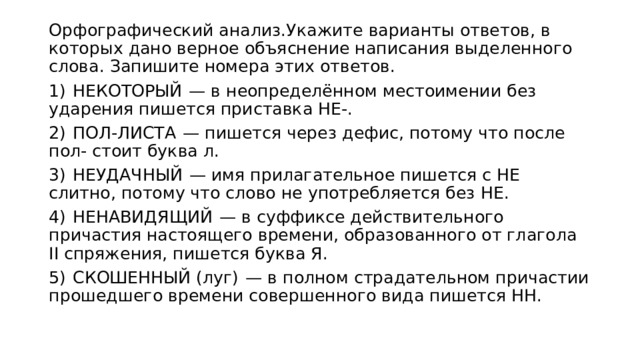 Орфографический анализ.Укажите варианты ответов, в которых дано верное объяснение написания выделенного слова. Запишите номера этих ответов.  1)  НЕКОТОРЫЙ  — в неопределённом местоимении без ударения пишется приставка НЕ-. 2)  ПОЛ-ЛИСТА  — пишется через дефис, потому что после пол- стоит буква л. 3)  НЕУДАЧНЫЙ  — имя прилагательное пишется с НЕ слитно, потому что слово не употребляется без НЕ. 4)  НЕНАВИДЯЩИЙ  — в суффиксе действительного причастия настоящего времени, образованного от глагола II спряжения, пишется буква Я. 5)  СКОШЕННЫЙ (луг)  — в полном страдательном причастии прошедшего времени совершенного вида пишется НН. 