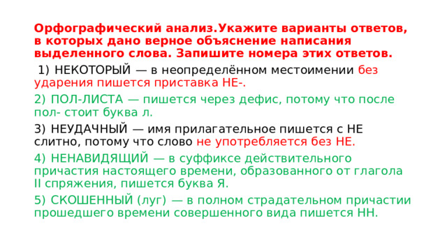 Орфографический анализ.Укажите варианты ответов, в которых дано верное объяснение написания выделенного слова. Запишите номера этих ответов.   1)  НЕКОТОРЫЙ  — в неопределённом местоимении без ударения пишется приставка НЕ-. 2)  ПОЛ-ЛИСТА  — пишется через дефис, потому что после пол- стоит буква л. 3)  НЕУДАЧНЫЙ  — имя прилагательное пишется с НЕ слитно, потому что слово не употребляется без НЕ. 4)  НЕНАВИДЯЩИЙ  — в суффиксе действительного причастия настоящего времени, образованного от глагола II спряжения, пишется буква Я. 5)  СКОШЕННЫЙ (луг)  — в полном страдательном причастии прошедшего времени совершенного вида пишется НН. 