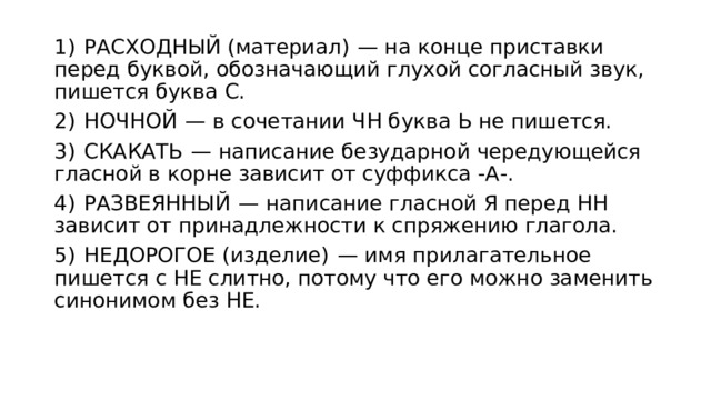 1)  РАСХОДНЫЙ (материал)  — на конце приставки перед буквой, обозначающий глухой согласный звук, пишется буква С. 2)  НОЧНОЙ  — в сочетании ЧН буква Ь не пишется. 3)  СКАКАТЬ  — написание безударной чередующейся гласной в корне зависит от суффикса -А-. 4)  РАЗВЕЯННЫЙ  — написание гласной Я перед НН зависит от принадлежности к спряжению глагола. 5)  НЕДОРОГОЕ (изделие)  — имя прилагательное пишется с НЕ слитно, потому что его можно заменить синонимом без НЕ. 