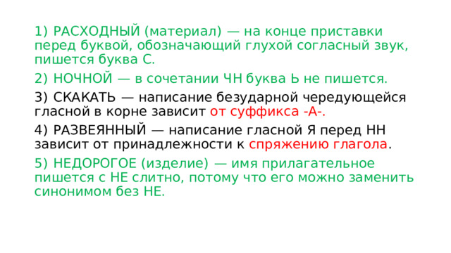 1)  РАСХОДНЫЙ (материал)  — на конце приставки перед буквой, обозначающий глухой согласный звук, пишется буква С. 2)  НОЧНОЙ  — в сочетании ЧН буква Ь не пишется. 3)  СКАКАТЬ  — написание безударной чередующейся гласной в корне зависит от суффикса -А-. 4)  РАЗВЕЯННЫЙ  — написание гласной Я перед НН зависит от принадлежности к спряжению глагола . 5)  НЕДОРОГОЕ (изделие)  — имя прилагательное пишется с НЕ слитно, потому что его можно заменить синонимом без НЕ. 