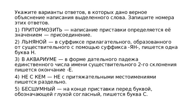 Укажите варианты ответов, в которых дано верное объяснение написания выделенного слова. Запишите номера этих ответов. 1)  ПРИТОРМОЗИТЬ  — написание приставки определяется её значением  — присоединение. 2)  ЛЬНЯНОЙ  — в суффиксе прилагательного, образованного от существительного с помощью суффикса -ЯН-, пишется одна буква Н. 3)  В АКВАРИУМЕ  — в форме дательного падежа единственного числа имени существительного 2-го склонения пишется окончание -Е. 4)  НЕ С КЕМ  — НЕ с притяжательными местоимениями пишется раздельно. 5)  БЕСШУМНЫЙ  — на конце приставки перед буквой, обозначающей глухой согласный, пишется буква С. 