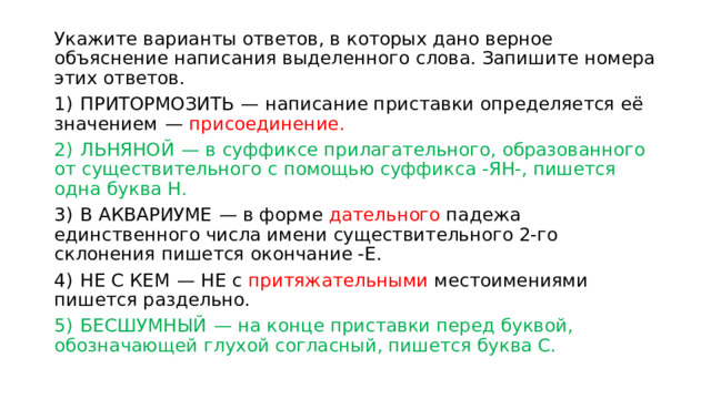 Укажите варианты ответов, в которых дано верное объяснение написания выделенного слова. Запишите номера этих ответов. 1)  ПРИТОРМОЗИТЬ  — написание приставки определяется её значением  — присоединение. 2)  ЛЬНЯНОЙ  — в суффиксе прилагательного, образованного от существительного с помощью суффикса -ЯН-, пишется одна буква Н. 3)  В АКВАРИУМЕ  — в форме дательного падежа единственного числа имени существительного 2-го склонения пишется окончание -Е. 4)  НЕ С КЕМ  — НЕ с притяжательными местоимениями пишется раздельно. 5)  БЕСШУМНЫЙ  — на конце приставки перед буквой, обозначающей глухой согласный, пишется буква С. 