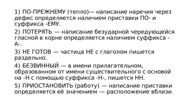 1)  ПО-ПРЕЖНЕМУ (тепло)— написание наречия через дефис определяется наличием приставки ПО- и суффикса -ЕМУ. 2)  ПОТЕРЯТЬ  — написание безударной чередующейся гласной в корне определяется наличием суффикса -А-. 3)  НЕ ГОТОВ  — частица НЕ с глаголом пишется раздельно. 4)  БЕЗВИННЫЙ  — в имени прилагательном, образованном от имени существительного с основой на -Н с помощью суффикса -Н-, пишется НН. 5)  ПРИОСТАНОВИТЬ (работу)  — написание приставки определяется её значением  — расположение вблизи. 