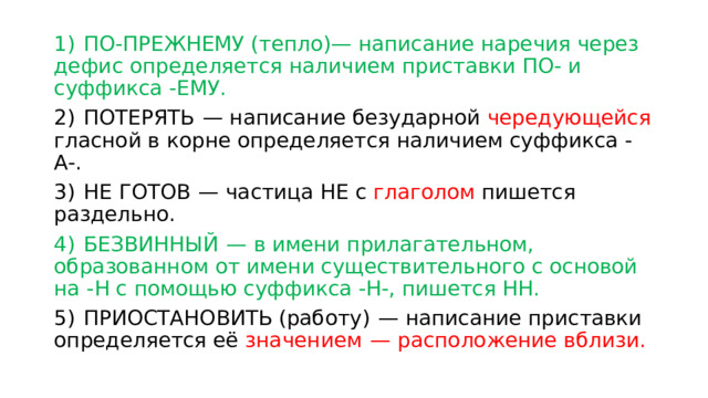 1)  ПО-ПРЕЖНЕМУ (тепло)— написание наречия через дефис определяется наличием приставки ПО- и суффикса -ЕМУ. 2)  ПОТЕРЯТЬ  — написание безударной чередующейся гласной в корне определяется наличием суффикса -А-. 3)  НЕ ГОТОВ  — частица НЕ с глаголом пишется раздельно. 4)  БЕЗВИННЫЙ  — в имени прилагательном, образованном от имени существительного с основой на -Н с помощью суффикса -Н-, пишется НН. 5)  ПРИОСТАНОВИТЬ (работу)  — написание приставки определяется её значением  — расположение вблизи. 